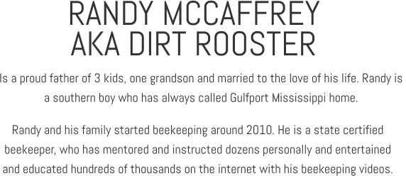 RANDY MCCAFFREY Is a proud father of 3 kids, one grandson and married to the love of his life. Randy is  a southern boy who has always called Gulfport Mississippi home. AKA DIRT ROOSTER Randy and his family started beekeeping around 2010. He is a state certified  beekeeper, who has mentored and instructed dozens personally and entertained  and educated hundreds of thousands on the internet with his beekeeping videos.